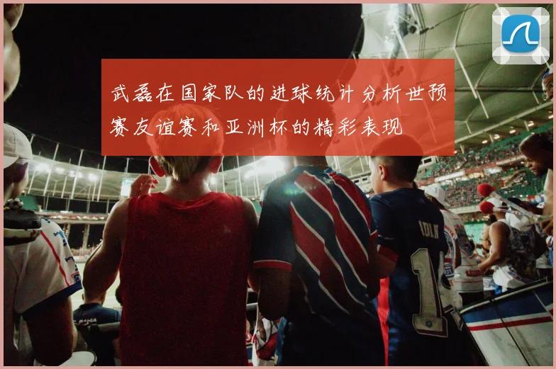武磊在国家队的进球统计分析世预赛友谊赛和亚洲杯的精彩表现