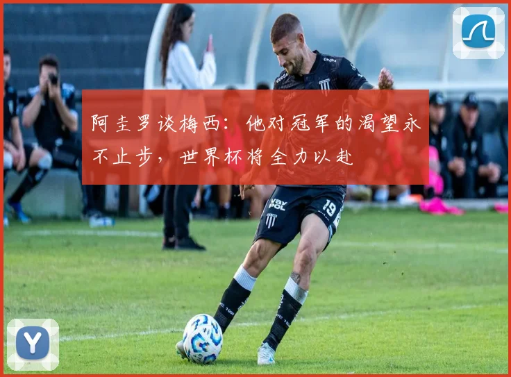 阿圭罗谈梅西：他对冠军的渴望永不止步，世界杯将全力以赴
