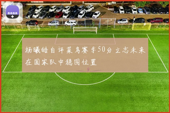 杨曦皓自评菜鸟赛季50分立志未来在国家队中稳固位置