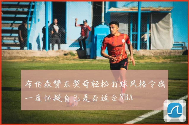 布伦森赞东契奇轻松打球风格令我一度怀疑自己是否适合NBA