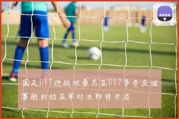 国足U17迎战坦桑尼亚U17争夺友谊赛胜利的亚军对决即将开启
