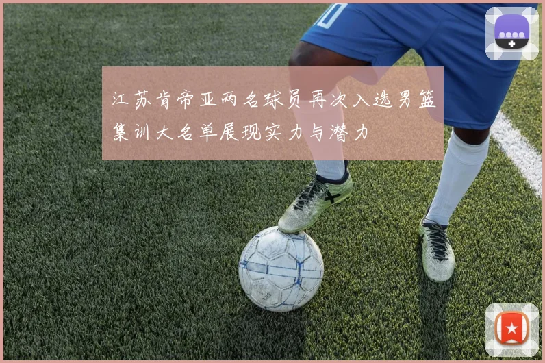 江苏肯帝亚两名球员再次入选男篮集训大名单展现实力与潜力