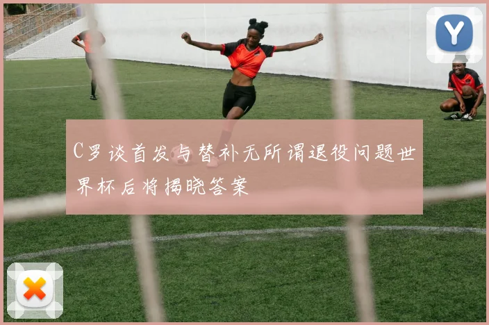 C罗谈首发与替补无所谓退役问题世界杯后将揭晓答案