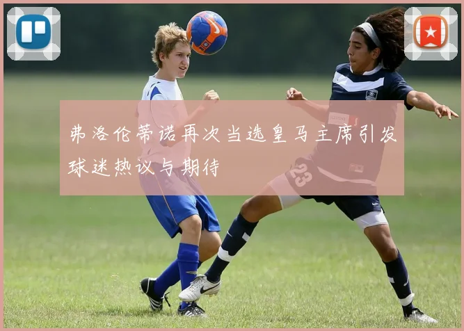 弗洛伦蒂诺再次当选皇马主席引发球迷热议与期待