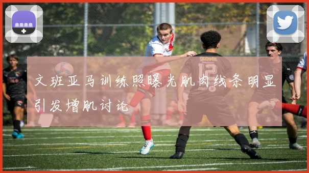 文班亚马训练照曝光肌肉线条明显引发增肌讨论