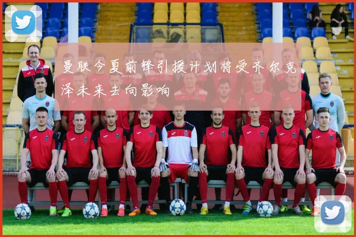 曼联今夏前锋引援计划将受齐尔克泽未来去向影响