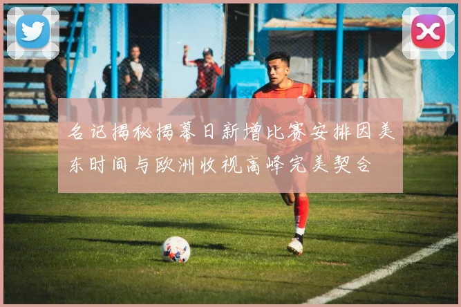 名记揭秘揭幕日新增比赛安排因美东时间与欧洲收视高峰完美契合
