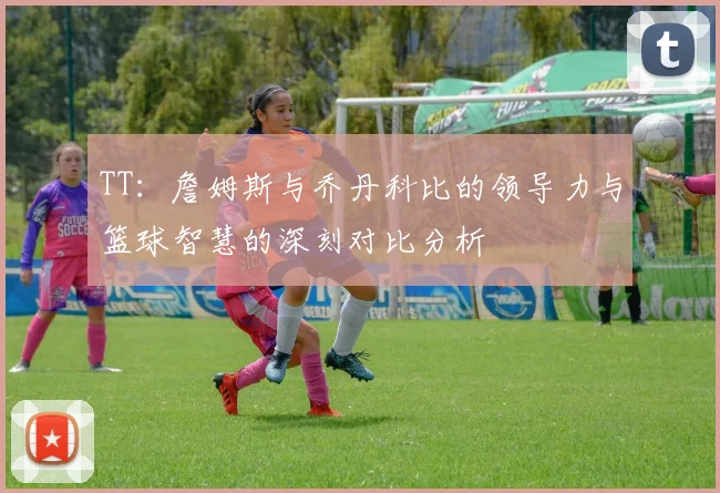 TT：詹姆斯与乔丹科比的领导力与篮球智慧的深刻对比分析