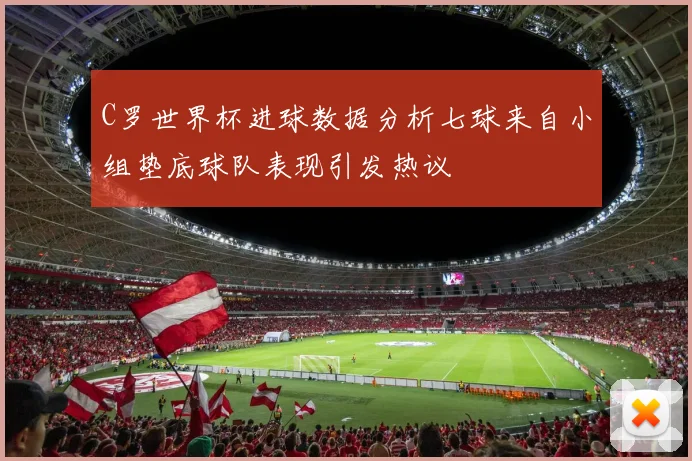 C罗世界杯进球数据分析七球来自小组垫底球队表现引发热议