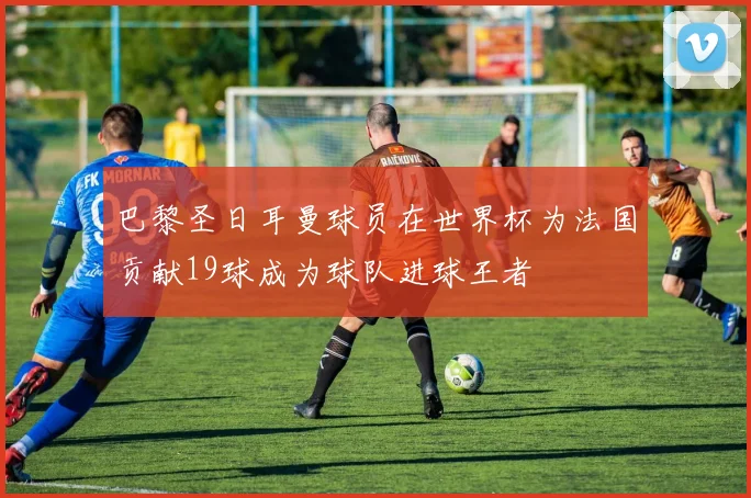 巴黎圣日耳曼球员在世界杯为法国贡献19球成为球队进球王者