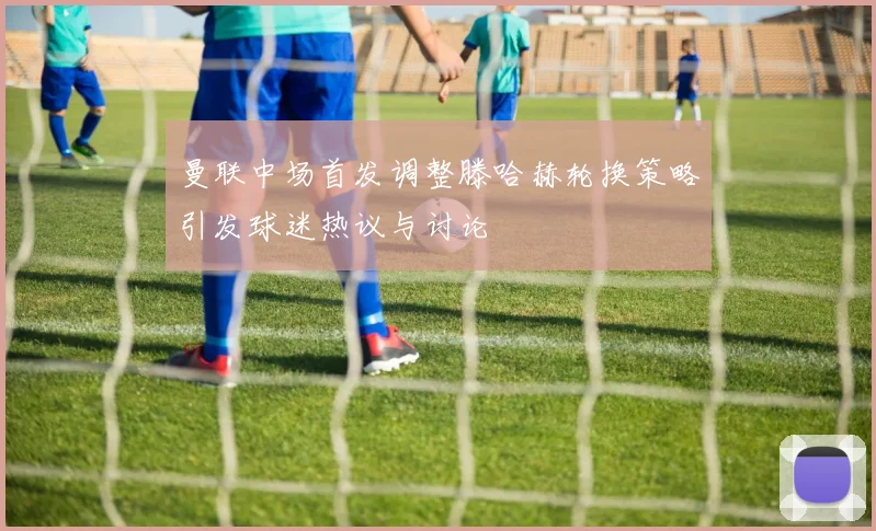曼联中场首发调整滕哈赫轮换策略引发球迷热议与讨论